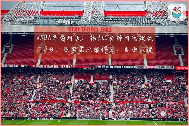 WNBA华裔对决：韩旭6分钟内高效砍下5分，陈紫柔未能得分，自由人遭遇惨败