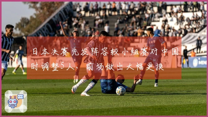 日本决赛先发阵容较小组赛对中国时调整5人，前场做出大幅更换